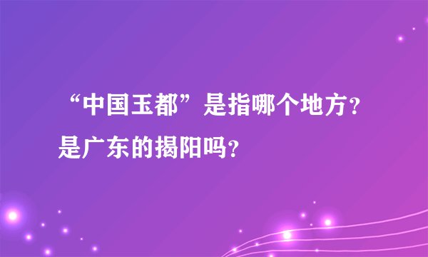 “中国玉都”是指哪个地方？是广东的揭阳吗？