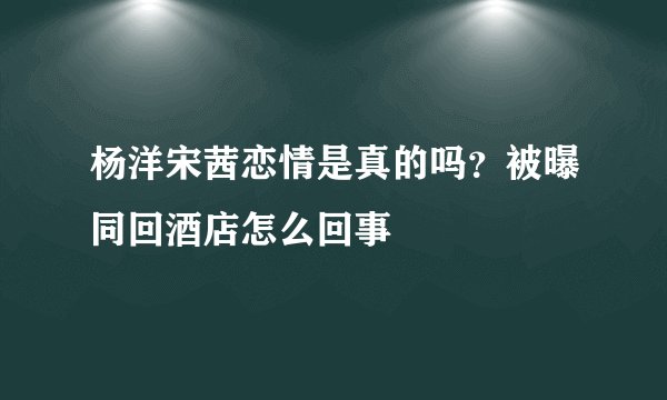 杨洋宋茜恋情是真的吗？被曝同回酒店怎么回事