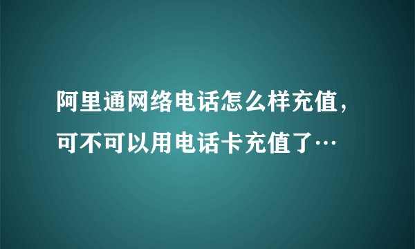 阿里通网络电话怎么样充值，可不可以用电话卡充值了…