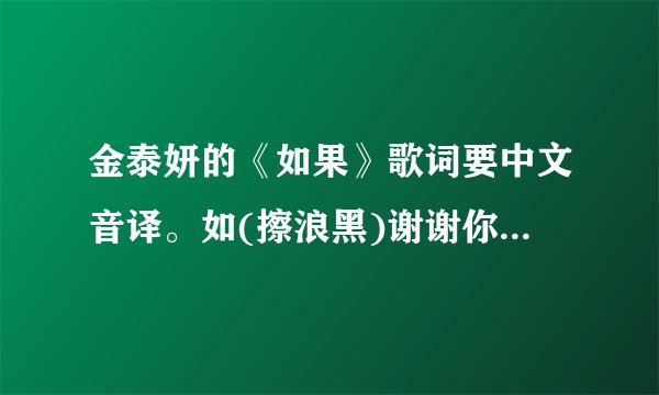金泰妍的《如果》歌词要中文音译。如(擦浪黑)谢谢你们拉。急用。