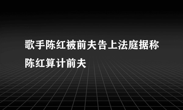 歌手陈红被前夫告上法庭据称陈红算计前夫