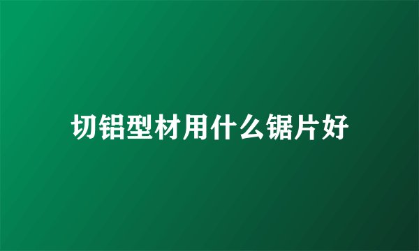 切铝型材用什么锯片好