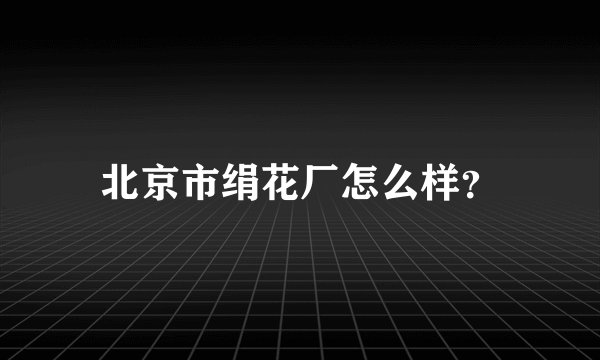 北京市绢花厂怎么样？