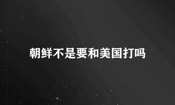 朝鲜不是要和美国打吗