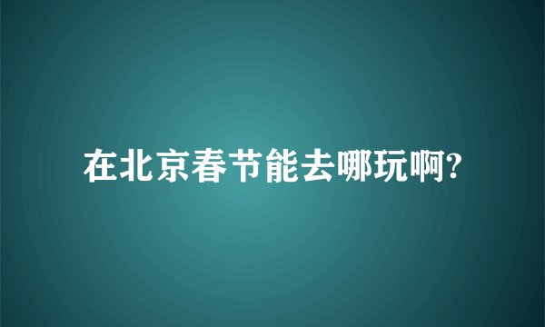 在北京春节能去哪玩啊?