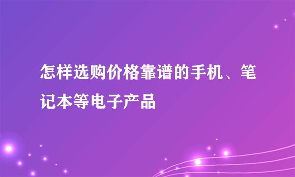 怎样选购价格靠谱的手机、笔记本等电子产品