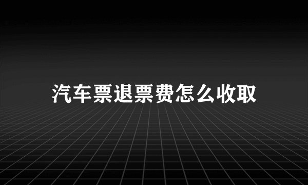 汽车票退票费怎么收取