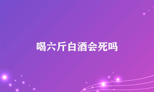 喝六斤白酒会死吗