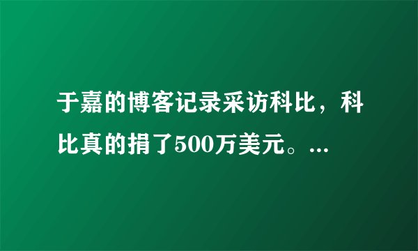 于嘉的博客记录采访科比,科比真的捐了500万美元。原来不相信,看来我们被科黑骗了?
