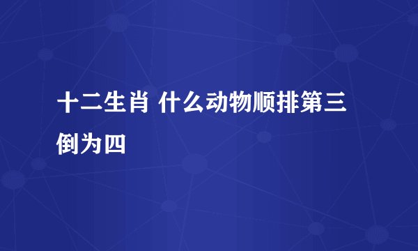 十二生肖 什么动物顺排第三倒为四