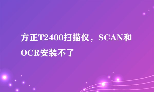 方正T2400扫描仪，SCAN和OCR安装不了