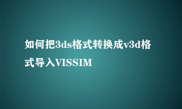 如何把3ds格式转换成v3d格式导入VISSIM