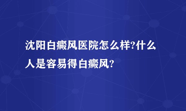 沈阳白癜风医院怎么样?什么人是容易得白癜风?