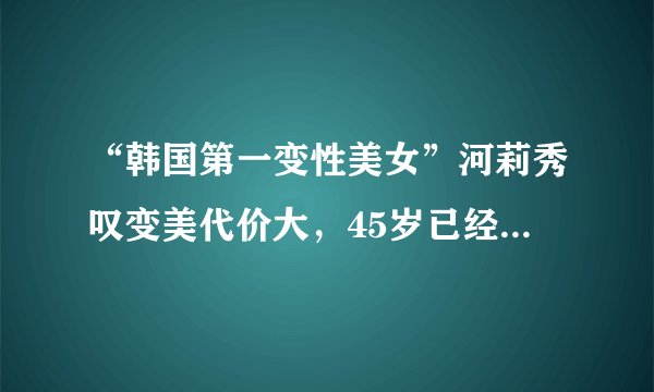 “韩国第一变性美女”河莉秀叹变美代价大，45岁已经历两次更年期
