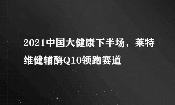2021中国大健康下半场，莱特维健辅酶Q10领跑赛道