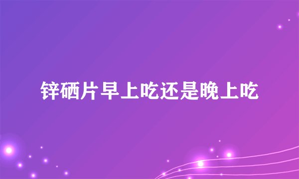 锌硒片早上吃还是晚上吃