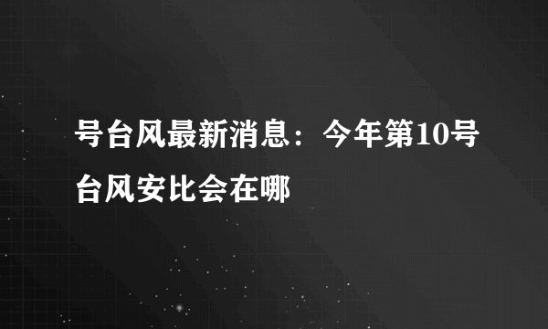 号台风最新消息：今年第10号台风安比会在哪