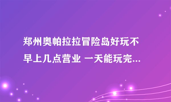 郑州奥帕拉拉冒险岛好玩不 早上几点营业 一天能玩完么 现在设备都开放了么
