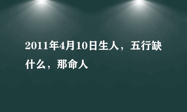 2011年4月10日生人，五行缺什么，那命人