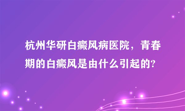 杭州华研白癜风病医院,青春期的白癜风是由什么引起的?