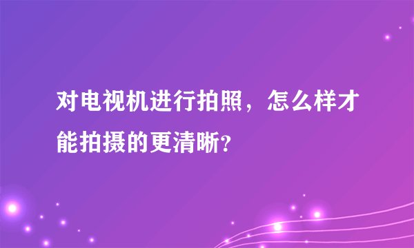 对电视机进行拍照，怎么样才能拍摄的更清晰？