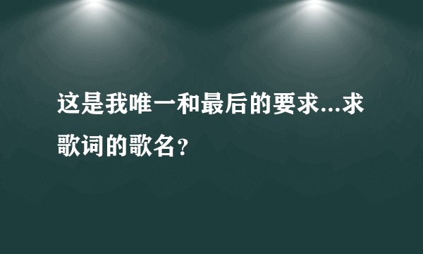这是我唯一和最后的要求...求歌词的歌名？