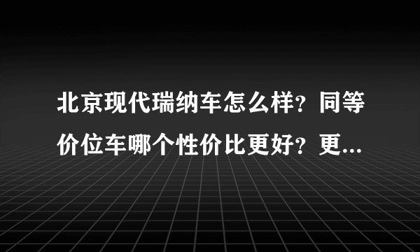 北京现代瑞纳车怎么样？同等价位车哪个性价比更好？更适合三口之家自用？国产车和合资车哪个更有优势，可靠
