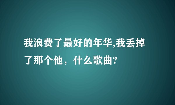 我浪费了最好的年华,我丢掉了那个他,什么歌曲?