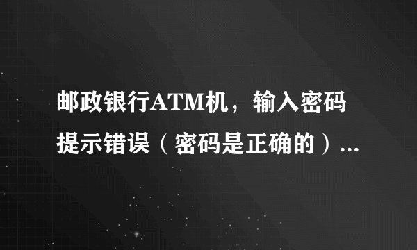 邮政银行ATM机,输入密码提示错误(密码是正确的)然后就退卡,ATM机上