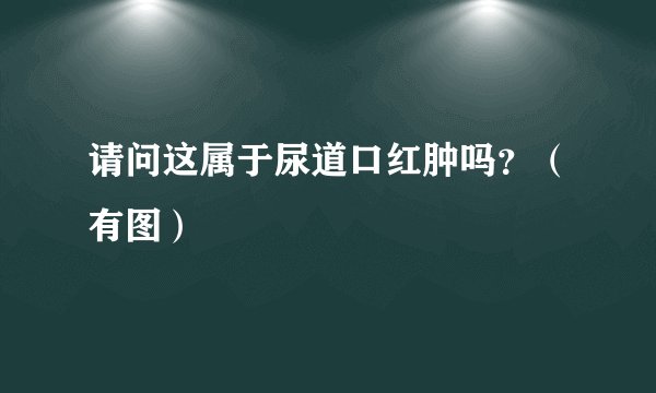 请问这属于尿道口红肿吗？（有图）
