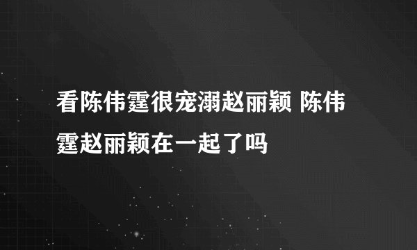 看陈伟霆很宠溺赵丽颖 陈伟霆赵丽颖在一起了吗