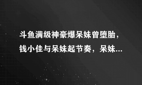 斗鱼满级神豪爆呆妹曾堕胎，钱小佳与呆妹起节奏，呆妹直播落泪