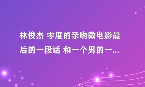 林俊杰 零度的亲吻微电影最后的一段话 和一个男的一起说的 谁有~