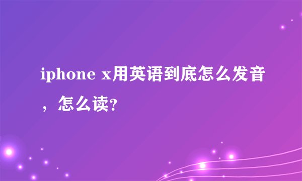 iphone x用英语到底怎么发音，怎么读？