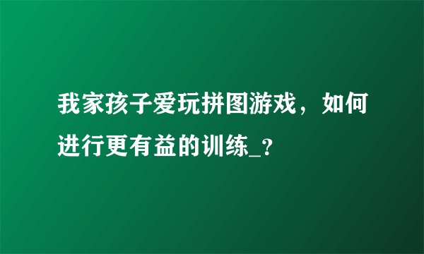 我家孩子爱玩拼图游戏，如何进行更有益的训练_？