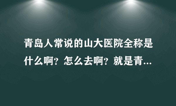 青岛人常说的山大医院全称是什么啊？怎么去啊？就是青岛人常说的最好的那个医院。