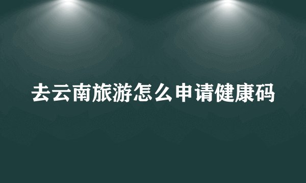 去云南旅游怎么申请健康码