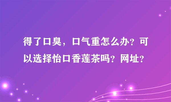 得了口臭,口气重怎么办?可以选择怡口香莲茶吗?网址?