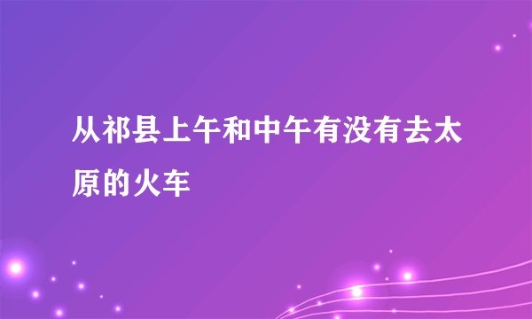 从祁县上午和中午有没有去太原的火车