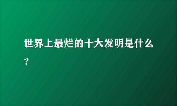 世界上最烂的十大发明是什么？