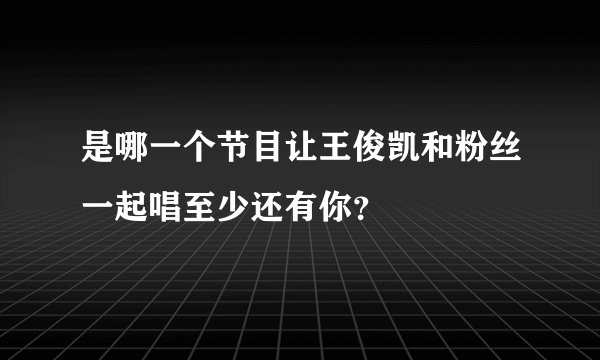 是哪一个节目让王俊凯和粉丝一起唱至少还有你？
