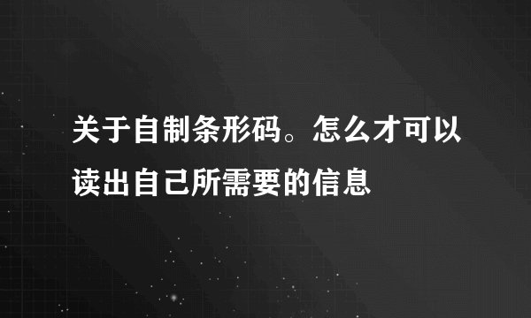 关于自制条形码。怎么才可以读出自己所需要的信息