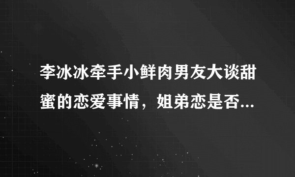 李冰冰牵手小鲜肉男友大谈甜蜜的恋爱事情,姐弟恋是否靠谱啊?