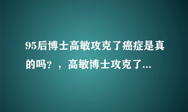 95后博士高敏攻克了癌症是真的吗？，高敏博士攻克了癌症是真的吗