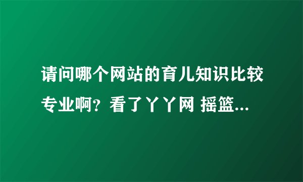 请问哪个网站的育儿知识比较专业啊?看了丫丫网 摇篮网的觉得还不错,你们都在哪里看的呢?