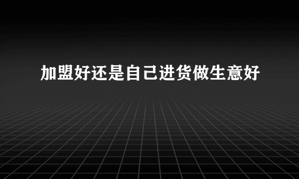 加盟好还是自己进货做生意好