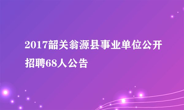 2017韶关翁源县事业单位公开招聘68人公告