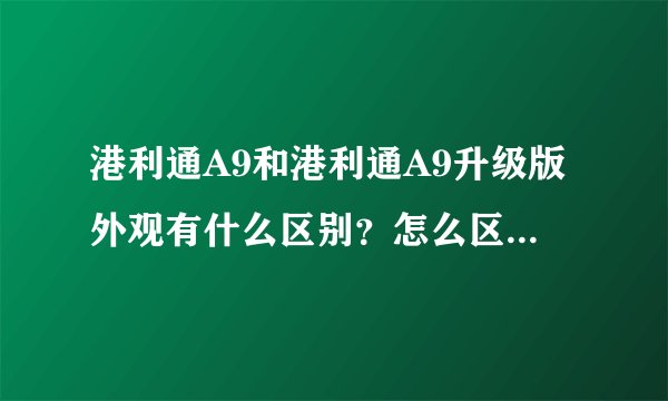 港利通A9和港利通A9升级版外观有什么区别？怎么区分？港利通A9升级版多少钱？港利通A9性能介绍一下。