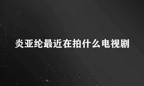 炎亚纶最近在拍什么电视剧
