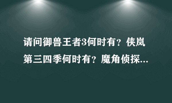 请问御兽王者3何时有？侠岚第三四季何时有？魔角侦探2何时有？秦时明月4什么时候有？求具体时间，谢谢